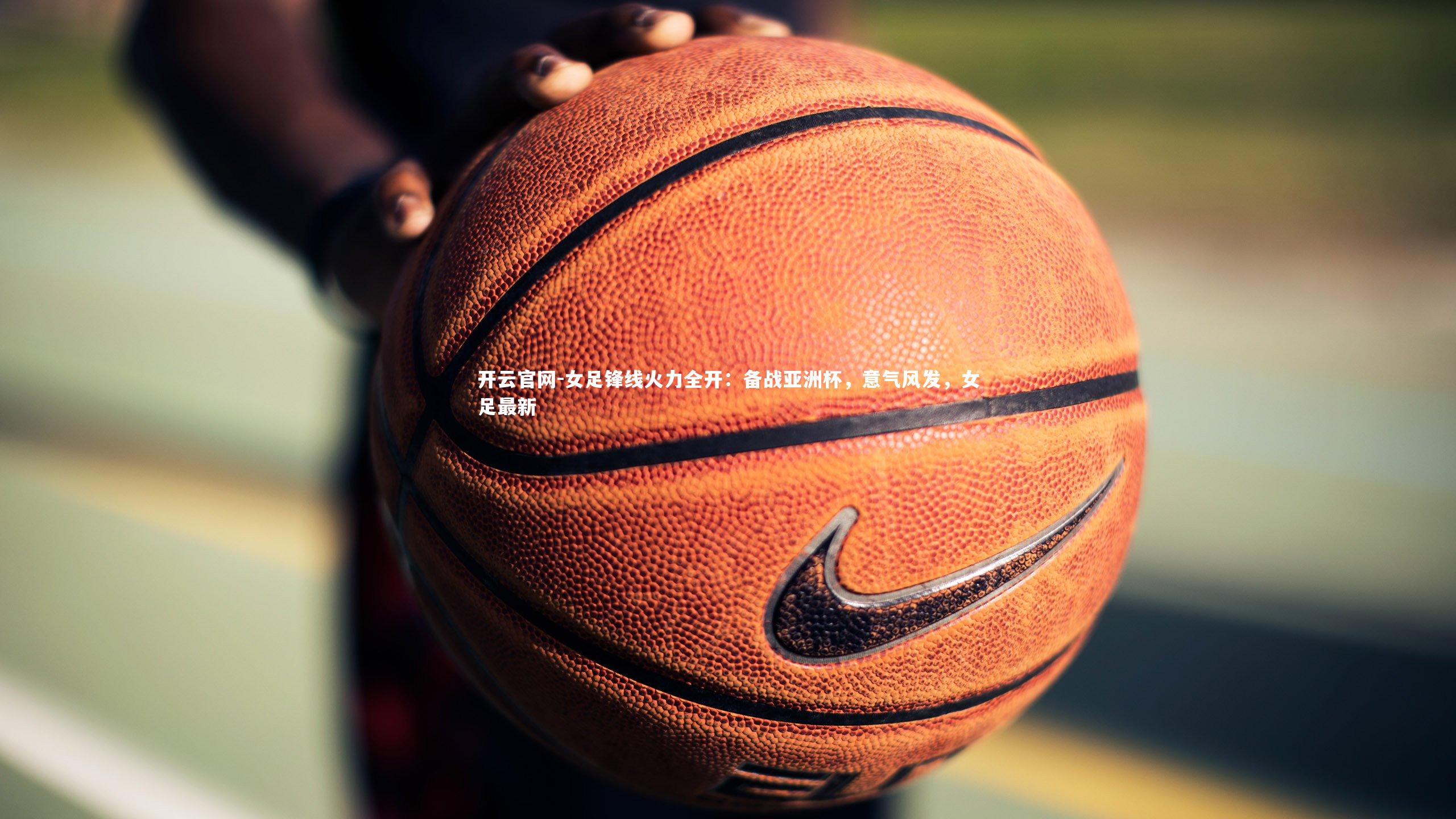 女足锋线火力全开：备战亚洲杯，意气风发，女足最新