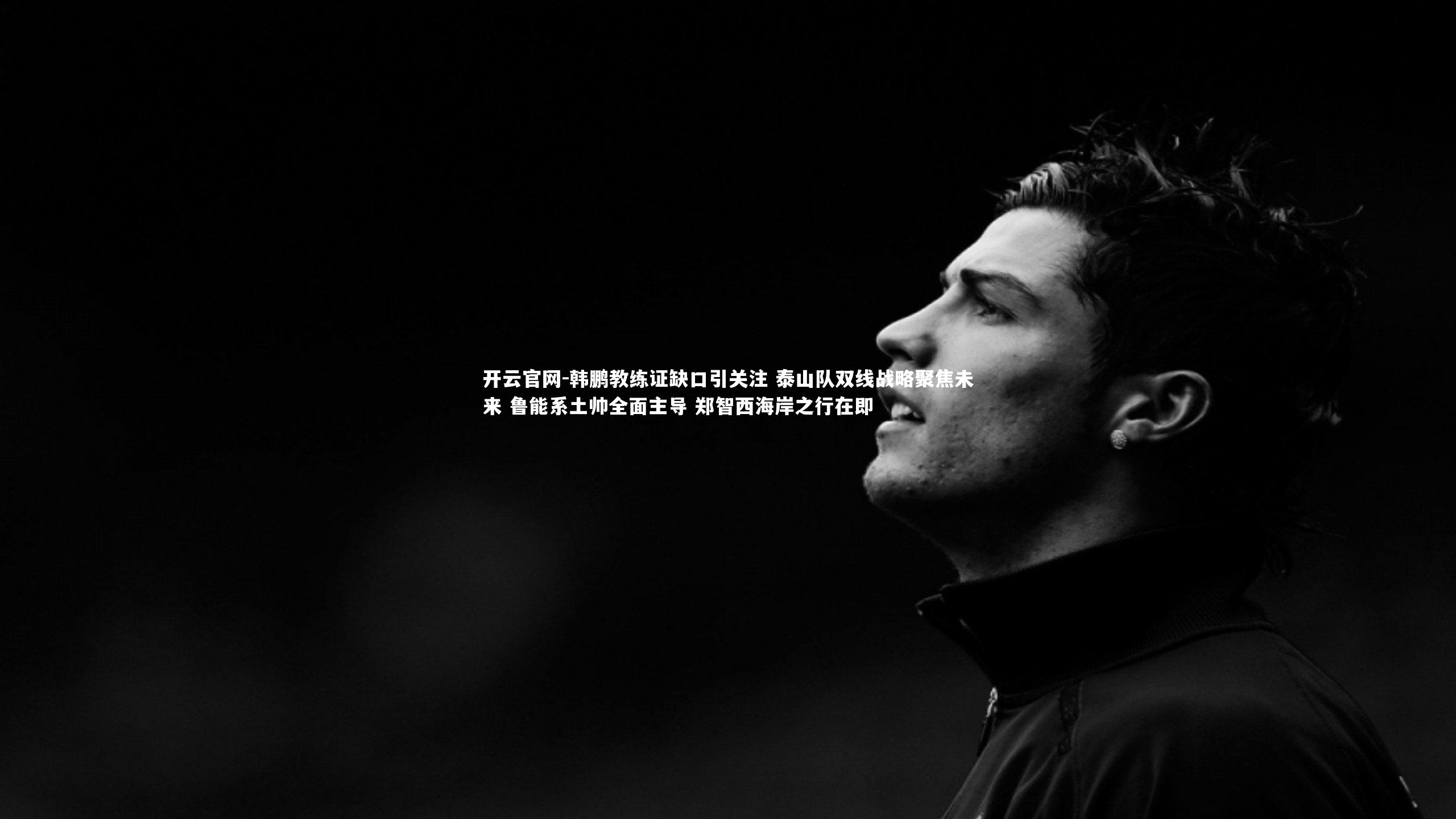 开云官网-韩鹏教练证缺口引关注 泰山队双线战略聚焦未来 鲁能系土帅全面主导 郑智西海岸之行在即